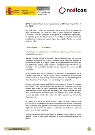 13
ELABORACIÓN Y VENTA DE
PRODUCTOS DE PANADERÍA Y PASTELERÍA
(27%), el sabor (26%), la ternura y esponjosidad (18.5%), la miga (16%) y el
olor (12%)
Por otra parte, respecto a las tendencias en el sector de la panadería
están relacionadas con aspectos como la salud (productos integrales,
funcionales), la calidad (productos de alta gama, de calidad en los ingredientes,
sin aditivos) y con las necesidades de los nichos de mercado específicos
(vegetarianos, inmigrantes, nuevos tipos de unidades familiares, nuevos
estilos de vida).
3.3.ANÁLISIS DE LA COMPETENCIA
Características de las empresas competidoras: productos / servicios, precios,
antigüedad, localización
Según la Dirección General de Industria y Mercados Alimentarios, a la industria
alimentaria pertenecían en 2008 407 empresas de las 2.422 que había en el
sector industrial total de la región. De ellas, 155 corresponden a la actividad del
pan, pastelería y galletas. Como el resto de las empresas agroalimentarias, las
dedicadas a la panificación cuentan, en su mayoría, con menos de 10
empleados.
En los últimos años se ha producido un fenómeno de desaparición de la
panadería tradicional de carácter familiar y producción artesanal, sustituida por
nuevos sistemas de producción y comercialización que han proliferado gracias
al uso de las nuevas tecnologías –pan pre cocido y masa congelada.
Por este motivo a la hora de analizar la competencia de un negocio de venta de
pan situado en un entorno urbano, es preciso tener en cuenta no sólo los
canales tradicionales de venta (obradores, despachos de pan), sino muy
especialmente aquellos otros más recientes y de fuerte implantación tales
como supermercados, hipermercados y los denominados puntos calientes,
además de otros puntos de venta tales como gasolineras, tiendas de
chucherías, etc.
En Cantabria, el sector de venta de pan a través de puntos calientes está
concentrado en varias empresas que disponen de múltiples establecimientos de
venta en amplias áreas geográficas de la región y obtienen de esta manera una
importante masa crítica de negocio y capacidad de negociación con los
proveedores de masa congelada.
También hay que considerar que el pan se utiliza en muchas ocasiones como
“gancho” comercial, por lo que a menudo se producen agresivas guerras de
precios.
 