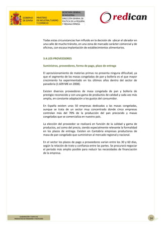 14
ELABORACIÓN Y VENTA DE
PRODUCTOS DE PANADERÍA Y PASTELERÍA
Todas estas circunstancias han influido en la decisión de ubicar el obrador en
una calle de mucho tránsito, en una zona de marcado carácter comercial y de
oficinas, con escasa implantación de establecimientos alimentarios.
3.4.LOS PROVEEDORES
Suministros, proveedores, forma de pago, plazo de entrega
El aprovisionamiento de materias primas no presenta ninguna dificultad, ya
que el segmento de las masas congeladas de pan y bollería es el que mayor
crecimiento ha experimentado en los últimos años dentro del sector de
panadería (1.609 M€ en 2008).
Existen diversos proveedores de masa congelada de pan y bollería de
prestigio reconocido y con una gama de productos de calidad y cada vez más
amplia, en constante adaptación a los gustos del consumidor.
En España existen unas 50 empresas dedicadas a las masas congeladas,
aunque se trata de un sector muy concentrado donde cinco empresas
controlan más del 70% de la producción del pan precocido y masas
congeladas que se comercializa en nuestro país.
La elección del proveedor se realizará en función de la calidad y gama de
productos, así como del precio, siendo especialmente relevante la formalidad
en los plazos de entrega. Existen en Cantabria empresas productoras de
masa de pan congelado que suministran al mercado regional y nacional.
En el sector los plazos de pago a proveedores varían entre los 30 y 60 días,
según la relación de trato y confianza entre las partes. Se procurará negociar
el período más amplio posible para reducir las necesidades de financiación
de la empresa.
 