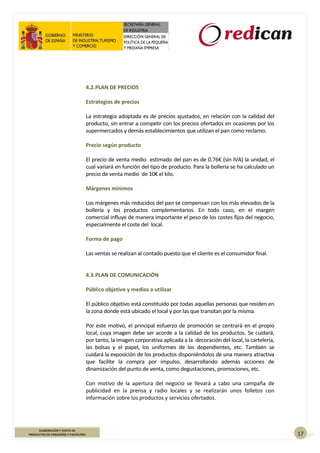 17
ELABORACIÓN Y VENTA DE
PRODUCTOS DE PANADERÍA Y PASTELERÍA
4.2.PLAN DE PRECIOS
Estrategias de precios
La estrategia adoptada es de precios ajustados, en relación con la calidad del
producto, sin entrar a competir con los precios ofertados en ocasiones por los
supermercados y demás establecimientos que utilizan el pan como reclamo.
Precio según producto
El precio de venta medio estimado del pan es de 0.76€ (sin IVA) la unidad, el
cual variará en función del tipo de producto. Para la bollería se ha calculado un
precio de venta medio de 10€ el kilo.
Márgenes mínimos
Los márgenes más reducidos del pan se compensan con los más elevados de la
bollería y los productos complementarios. En todo caso, en el margen
comercial influye de manera importante el peso de los costes fijos del negocio,
especialmente el coste del local.
Forma de pago
Las ventas se realizan al contado puesto que el cliente es el consumidor final.
4.3.PLAN DE COMUNICACIÓN
Público objetivo y medios a utilizar
El público objetivo está constituido por todas aquellas personas que residen en
la zona donde está ubicado el local y por las que transitan por la misma.
Por este motivo, el principal esfuerzo de promoción se centrará en el propio
local, cuya imagen debe ser acorde a la calidad de los productos. Se cuidará,
por tanto, la imagen corporativa aplicada a la decoración del local, la cartelería,
las bolsas y el papel, los uniformes de los dependientes, etc. También se
cuidará la exposición de los productos disponiéndolos de una manera atractiva
que facilite la compra por impulso, desarrollando además acciones de
dinamización del punto de venta, como degustaciones, promociones, etc.
Con motivo de la apertura del negocio se llevará a cabo una campaña de
publicidad en la prensa y radio locales y se realizarán unos folletos con
información sobre los productos y servicios ofertados.
 