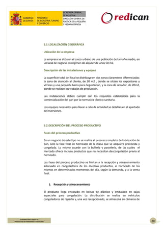 20
ELABORACIÓN Y VENTA DE
PRODUCTOS DE PANADERÍA Y PASTELERÍA
5.1.LOCALIZACIÓN GEOGRÁFICA
Ubicación de la empresa
La empresa se sitúa en el casco urbano de una población de tamaño medio, en
un local de negocio en régimen de alquiler de unos 50 m2.
Descripción de las instalaciones y equipos
La superficie total del local se distribuye en dos zonas claramente diferenciadas:
la zona de atención al cliente, de 30 m2 , donde se sitúan los expositores y
vitrinas y una pequeña barra para degustación, y la zona de obrador, de 20m2,
donde se realizan los trabajos de producción.
Las instalaciones deben cumplir con los requisitos establecidos para la
comercialización del pan por la normativa técnico-sanitaria.
Los equipos necesarios para llevar a cabo la actividad se detallan en el apartado
de inversiones.
5.2.DESCRIPCIÓN DEL PROCESO PRODUCTIVO
Fases del proceso productivo
En un negocio de este tipo no se realiza el proceso completo de fabricación de
pan, sólo la fase final de horneado de la masa que se adquiere precocida y
congelada. Lo mismo sucede con la bollería y pastelería, de las cuales el
mercado ofrece incluso productos que no necesitan descongelación previa al
horneado.
Las fases del proceso productivo se limitan a la recepción y almacenamiento
adecuado en congeladores de los diversos productos, al horneado de los
mismos en determinados momentos del día, según la demanda, y a la venta
final.
1. Recepción y almacenamiento
El producto llega envasado en bolsas de plástico y embalado en cajas
especiales para congelación. La distribución se realiza en vehículos
congeladores de reparto y, una vez recepcionado, se almacena en cámaras de
 