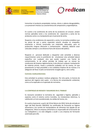22
ELABORACIÓN Y VENTA DE
PRODUCTOS DE PANADERÍA Y PASTELERÍA
transmitan al producto propiedades nocivas, olores o sabores desagradables,
y se preserven intactas sus características de composición y organolépticas.
En cuanto a las condiciones de venta de los productos sin envasar, existen
normas aplicables tanto a las condiciones de exposición y venta de los
productos como a su manipulación por el personal de venta.
Respecto a las condiciones de exposición y venta, la normativa establece que
las piezas de pan y panes especiales estarán situadas en anaqueles,
estanterías o vitrinas construidas con materiales adecuados, para no
producirles ninguna alteración o contaminación. Además, deberán estar
colocadas siempre a una distancia fuera del alcance del público.
Respecto al personal dedicado a despachar está sometido a diversos
requerimientos como la prohibición de simultanear esta actividad laboral
específica con cualquier otra que pueda suponer una fuente de
contaminación, la de utilizar prendas de trabajo que no reúnan las
condiciones de limpieza reglamentarias, la de efectuar cualquier manipulación
de materias primas, masas o productos acabados con las manos, sin que
previamente se haya procedido a una cuidadosa limpieza de las mismas o la
obligación de llevar el pelo correctamente recogido (gorro, red o cofia).
Controles medioambientales
Esta actividad no produce residuos peligrosos. Por otra parte, la licencia de
apertura del negocio está sujeta a la técnica de comprobación ambiental,
como se ha explicado en el apartado de normativa.
5.4.CONTROLES DE RIESGOS Y SEGURIDAD EN EL TRABAJO
Es necesario considerar la normativa de seguridad e higiene, aplicable a
aspectos como el sistema contra incendios, las instalaciones eléctricas, la
calefacción y el aire acondicionado, las salidas de humos, etc.
En cuanto al personal, a partir del 20 de febrero de 2010, fecha de entrada en
vigor del Real Decreto 109/2010, los certificados de formación en higiene
alimentaria y los carnets de manipuladores de alimentos han dejado de ser
obligatorios. Ahora la empresa alimentaria es responsable de la formación de
sus trabajadores y no está obligada a acudir a una empresa de formación
autorizada para ello.
 