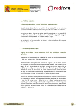 24
ELABORACIÓN Y VENTA DE
PRODUCTOS DE PANADERÍA Y PASTELERÍA
6.1.POLÍTICA SALARIAL
Categorías profesionales, salarios mensuales, Seguridad Social
Los salarios se determinarán en función de lo establecido en el Convenio
Colectivo del Sector de Fabricación, Venta y Distribución de Pan en Cantabria.
Actualmente siguen vigentes las tablas salariales aprobadas en mayo de 2010
en el ámbito de dicho Convenio. El salario anual establecido para la categoría
de Vendedor de despacho es de 12.482€ en trece pagas.
La retribución del emprendedor se ajustará a las necesidades del negocio
durante el primer año.
6.2.DESCRIPCIÓN DE PUESTOS
Puestos de trabajo, Tareas específicas, Perfil del candidato, Convenios
aplicables
La creación inicial de puestos de trabajo es de dos, el del propio emprendedor
y el de otra persona para el despacho del pan.
El emprendedor se ocupará de la gestión del negocio y de las tareas propias
de la producción, así como del despacho del pan, para lo cual contará con el
apoyo de otra persona que se dedicará preferentemente a la atención al
público y, además, será convenientemente formada para desempeñar
también las tareas de producción, las cuales son compatibles con el despacho
del pan, en cuanto que el horneado de pan y bollería no es continuo sino que
se realiza a determinadas horas del día, en función de la demanda.
El perfil del vendedor de despacho responderá a una persona con experiencia
en la atención al público, con habilidades sociales, capacidad de organización
y alto nivel de compromiso y diligencia en el trabajo. Resulta conveniente,
además, que cuente con alguna formación o experiencia en panadería; puede
acudirse a personas formadas en alguno de los ciclos formativos relacionados
con la industria agroalimentaria, entre los cuales existe uno específico de
pastelería y repostería.
 