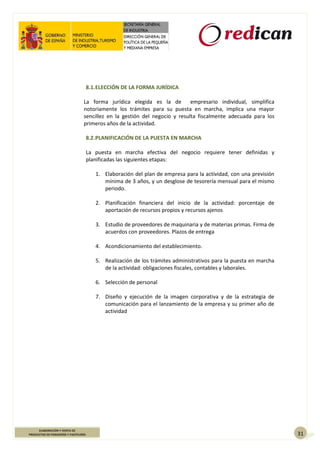 31
ELABORACIÓN Y VENTA DE
PRODUCTOS DE PANADERÍA Y PASTELERÍA
8.1.ELECCIÓN DE LA FORMA JURÍDICA
La forma jurídica elegida es la de empresario individual, simplifica
notoriamente los trámites para su puesta en marcha, implica una mayor
sencillez en la gestión del negocio y resulta fiscalmente adecuada para los
primeros años de la actividad.
8.2.PLANIFICACIÓN DE LA PUESTA EN MARCHA
La puesta en marcha efectiva del negocio requiere tener definidas y
planificadas las siguientes etapas:
1. Elaboración del plan de empresa para la actividad, con una previsión
mínima de 3 años, y un desglose de tesorería mensual para el mismo
periodo.
2. Planificación financiera del inicio de la actividad: porcentaje de
aportación de recursos propios y recursos ajenos
3. Estudio de proveedores de maquinaria y de materias primas. Firma de
acuerdos con proveedores. Plazos de entrega
4. Acondicionamiento del establecimiento.
5. Realización de los trámites administrativos para la puesta en marcha
de la actividad: obligaciones fiscales, contables y laborales.
6. Selección de personal
7. Diseño y ejecución de la imagen corporativa y de la estrategia de
comunicación para el lanzamiento de la empresa y su primer año de
actividad
 