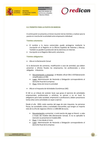 32
ELABORACIÓN Y VENTA DE
PRODUCTOS DE PANADERÍA Y PASTELERÍA
8.3.TRÁMITES PARA LA PUESTA EN MARCHA
A continuación se presenta un breve resumen de los trámites a realizar para la
puesta en marcha de la actividad como empresario individual:
Trámites voluntarios:
 El nombre y la marca comerciales puede protegerse mediante la
inscripción en el Registro en la Oficina Española de Patentes y Marcas.
También es posible la protección de los dominios en Internet.
 Inscripción en el Registro Mercantil, voluntaria.
Trámites obligatorios:
 Alta en la Declaración Censal
Es la declaración de comienzo, modificación o cese de actividad, que deben
presentar a efectos fiscales los empresarios, los profesionales y otros
obligados tributarios.
 Documentación a presentar: el Modelo oficial 036 ó 037(declaración
simplificada) y el DNI.
 Lugar: Administración de Hacienda o Delegación correspondiente al
domicilio fiscal de la empresa
 Plazo: Antes de iniciar la actividad
 Alta en el Impuesto de Actividades Económicas (IAE)
El IAE es un tributo de carácter local, que grava el ejercicio de actividades
empresariales, profesionales o artísticas, se ejerzan o no en local. Es
obligatorio para toda sociedad, empresario o profesional y deben presentarse
tantas altas como actividades se vayan a ejercer.
Desde el año 2003, están exentos del pago de este impuesto, las personas
físicas, las sociedades civiles y sociedades mercantiles, que tengan un importe
neto de la cifra de negocios inferior a 1.000.000 de euros.
 Documentación a presentar: si está exento de pago se llevará a cabo
a través del modelo 036 (Declaración Censal). Si no es aplicable la
exención se presentará el modelo 840.
 Plazo: 1 mes desde el inicio
 Lugar: Administración de Hacienda o Delegación correspondiente al
domicilio fiscal de la empresa
 