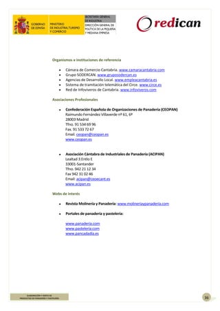 36
ELABORACIÓN Y VENTA DE
PRODUCTOS DE PANADERÍA Y PASTELERÍA
Organismos e instituciones de referencia
 Cámara de Comercio Cantabria. www.camaracantabria.com
 Grupo SODERCAN. www.gruposodercan.es
 Agencias de Desarrollo Local. www.empleacantabria.es
 Sistema de tramitación telemática del Circe. www.circe.es
 Red de Infoviveros de Cantabria. www.infoviveros.com
Asociaciones Profesionales
● Confederación Española de Organizaciones de Panadería (CEOPAN)
Raimundo Fernández Villaverde nº 61, 6º
28003 Madrid
Tfno. 91 534 69 96
Fax. 91 533 72 67
Email. ceopan@ceopan.es
www.ceopan.es
● Asociación Cántabra de Industriales de Panadería (ACIPAN)
Lealtad 3.Entlo E
33001-Santander
Tfno. 942 21 12 34
Fax 942 31 02 46
Email: acipan@ceoecant.es
www.acipan.es
Webs de interés
● Revista Molinería y Panadería: www.molineríaypanadería.com
● Portales de panadería y pastelería:
www.panadería.com
www.pastelería.com
www.pancadadía.es
 