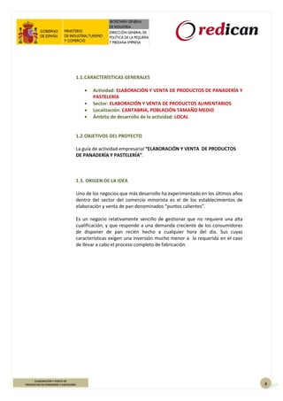4
ELABORACIÓN Y VENTA DE
PRODUCTOS DE PANADERÍA Y PASTELERÍA
1.1.CARACTERÍSTICAS GENERALES
 Actividad: ELABORACIÓN Y VENTA DE PRODUCTOS DE PANADERÍA Y
PASTELERÍA
 Sector: ELABORACIÓN Y VENTA DE PRODUCTOS ALIMENTARIOS
 Localización: CANTABRIA, POBLACIÓN TAMAÑO MEDIO
 Ámbito de desarrollo de la actividad: LOCAL
1.2.OBJETIVOS DEL PROYECTO
La guía de actividad empresarial “ELABORACIÓN Y VENTA DE PRODUCTOS
DE PANADERÍA Y PASTELERÍA”.
1.3. ORIGEN DE LA IDEA
Uno de los negocios que más desarrollo ha experimentado en los últimos años
dentro del sector del comercio minorista es el de los establecimientos de
elaboración y venta de pan denominados “puntos calientes”.
Es un negocio relativamente sencillo de gestionar que no requiere una alta
cualificación, y que responde a una demanda creciente de los consumidores
de disponer de pan recién hecho a cualquier hora del día. Sus cuyas
características exigen una inversión mucho menor a la requerida en el caso
de llevar a cabo el proceso completo de fabricación.
 