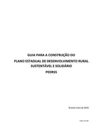 Página 1 de 22
GUIA PARA A CONSTRUÇÃO DO
PLANO ESTADUAL DE DESENVOLVIMENTO RURAL
SUSTENTÁVEL E SOLIDÁRIO
PEDRSS
Brasília maio de 2016
 