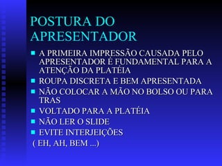 POSTURA DO APRESENTADOR A PRIMEIRA IMPRESSÃO CAUSADA PELO APRESENTADOR É FUNDAMENTAL PARA A ATENÇÃO DA PLATÉIA ROUPA DISCRETA E BEM APRESENTADA NÃO COLOCAR A MÃO NO BOLSO OU PARA TRAS VOLTADO PARA A PLATÉIA NÃO LER O SLIDE  EVITE INTERJEIÇÕES ( EH, AH, BEM ...) 