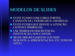 MODELOS DE SLIDES EVITE FUNDO COM CORES FORTES, CANSATIVAS ( VERMELHO E AMARELO) EVITE FUNDO QUE DESVIE A ATENÇÃO ( FOTOS E SÍMBOLOS) USE SÍMBOLOS DISCRETOS DA INSTITUIÇÃO, NOS CANTOS. MUDE DISCRETAMENTE O FUNDO DURANTE A APRESENTAÇÃO ( EX: TONS DE AZUL) 