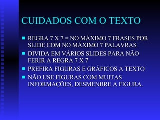 CUIDADOS COM O TEXTO REGRA 7 X 7 = NO MÁXIMO 7 FRASES POR SLIDE COM NO MÁXIMO 7 PALAVRAS DIVIDA EM VÁRIOS SLIDES PARA NÃO FERIR A REGRA 7 X 7 PREFIRA FIGURAS E GRÁFICOS A TEXTO NÃO USE FIGURAS COM MUITAS INFORMAÇÕES, DESMENBRE A FIGURA. 