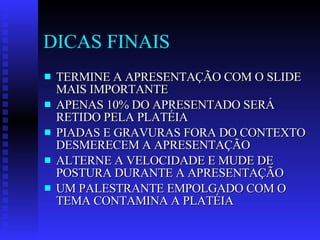 DICAS FINAIS TERMINE A APRESENTAÇÃO COM O SLIDE MAIS IMPORTANTE APENAS 10% DO APRESENTADO SERÁ RETIDO PELA PLATÉIA PIADAS E GRAVURAS FORA DO CONTEXTO DESMERECEM A APRESENTAÇÃO ALTERNE A VELOCIDADE E MUDE DE POSTURA DURANTE A APRESENTAÇÃO UM PALESTRANTE EMPOLGADO COM O TEMA CONTAMINA A PLATÉIA 