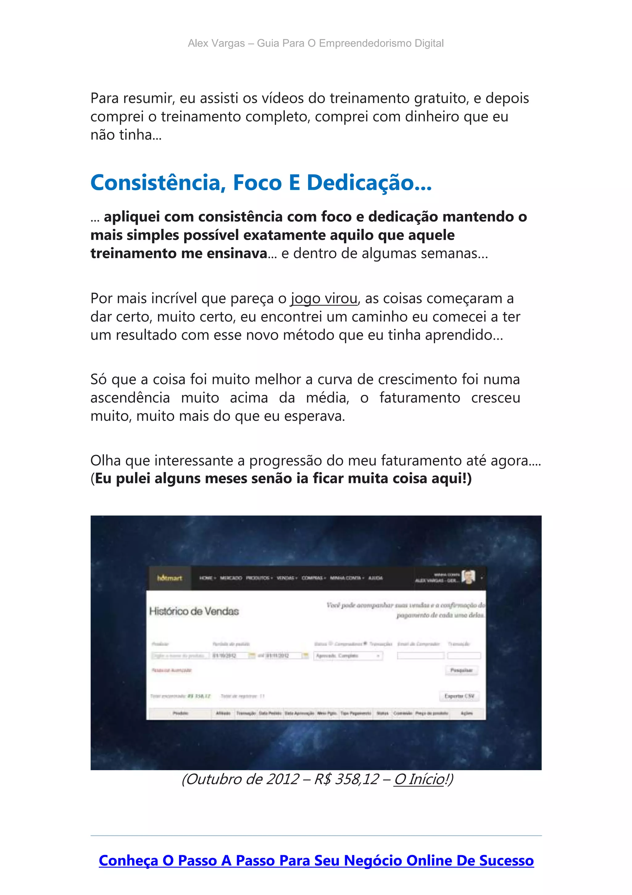 Alex Vargas – Guia Para O Empreendedorismo Digital
Para resumir, eu assisti os vídeos do treinamento gratuito, e depois
comprei o treinamento completo, comprei com dinheiro que eu
não tinha...
Consistência, Foco E Dedicação...
... apliquei com consistência com foco e dedicação mantendo o
mais simples possível exatamente aquilo que aquele
treinamento me ensinava... e dentro de algumas semanas…
Por mais incrível que pareça o jogo virou, as coisas começaram a
dar certo, muito certo, eu encontrei um caminho eu comecei a ter
um resultado com esse novo método que eu tinha aprendido…
Só que a coisa foi muito melhor a curva de crescimento foi numa
ascendência muito acima da média, o faturamento cresceu
muito, muito mais do que eu esperava.
Olha que interessante a progressão do meu faturamento até agora....
(Eu pulei alguns meses senão ia ficar muita coisa aqui!)
(Outubro de 2012 – R$ 358,12 – O Início!)
Conheça O Passo A Passo Para Seu Negócio Online De Sucesso
 