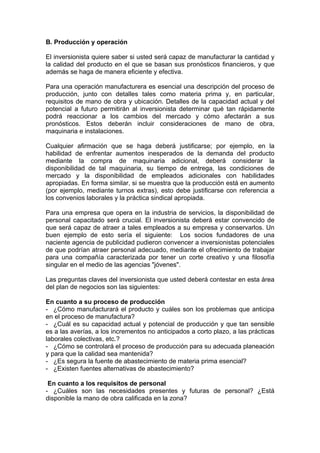B. Producción y operación

El inversionista quiere saber si usted será capaz de manufacturar la cantidad y
la calidad del producto en el que se basan sus pronósticos financieros, y que
además se haga de manera eficiente y efectiva.

Para una operación manufacturera es esencial una descripción del proceso de
producción, junto con detalles tales como materia prima y, en particular,
requisitos de mano de obra y ubicación. Detalles de la capacidad actual y del
potencial a futuro permitirán al inversionista determinar qué tan rápidamente
podrá reaccionar a los cambios del mercado y cómo afectarán a sus
pronósticos. Estos deberán incluir consideraciones de mano de obra,
maquinaria e instalaciones.

Cualquier afirmación que se haga deberá justificarse; por ejemplo, en la
habilidad de enfrentar aumentos inesperados de la demanda del producto
mediante la compra de maquinaria adicional, deberá considerar la
disponibilidad de tal maquinaria, su tiempo de entrega, las condiciones de
mercado y la disponibilidad de empleados adicionales con habilidades
apropiadas. En forma similar, si se muestra que la producción está en aumento
(por ejemplo, mediante turnos extras), esto debe justificarse con referencia a
los convenios laborales y la práctica sindical apropiada.

Para una empresa que opera en la industria de servicios, la disponibilidad de
personal capacitado será crucial. El inversionista deberá estar convencido de
que será capaz de atraer a tales empleados a su empresa y conservarlos. Un
buen ejemplo de esto sería el siguiente: Los socios fundadores de una
naciente agencia de publicidad pudieron convencer a inversionistas potenciales
de que podrían atraer personal adecuado, mediante el ofrecimiento de trabajar
para una compañía caracterizada por tener un corte creativo y una filosofía
singular en el medio de las agencias "jóvenes".

Las preguntas claves del inversionista que usted deberá contestar en esta área
del plan de negocios son las siguientes:

En cuanto a su proceso de producción
- ¿Cómo manufacturará el producto y cuáles son los problemas que anticipa
en el proceso de manufactura?
- ¿Cuál es su capacidad actual y potencial de producción y que tan sensible
es a las averías, a los incrementos no anticipados a corto plazo, a las prácticas
laborales colectivas, etc.?
- ¿Cómo se controlará el proceso de producción para su adecuada planeación
y para que la calidad sea mantenida?
- ¿Es segura la fuente de abastecimiento de materia prima esencial?
- ¿Existen fuentes alternativas de abastecimiento?

 En cuanto a los requisitos de personal
- ¿Cuáles son las necesidades presentes y futuras de personal? ¿Está
disponible la mano de obra calificada en la zona?
 