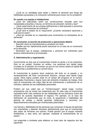 - ¿Cuál es su estrategia para atraer y retener al personal que tenga las
habilidades apropiadas y la motivación suficiente para crecer con la compañía?

En cuanto a su equipo e instalaciones
- ¿Qué tan adecuadas serán sus construcciones actuales para sus
necesidades presentes y futuras, en términos de ubicación, tamaño y tipo?
- ¿Será usted dueño de sus propias edificaciones o está expuesto a aumentos
en rentas o terminaciones de contratos?
- ¿Cuál será el estado de la maquinaria? ¿Cuándo necesitará reponerse y
cuál será el costo?
- ¿Qué tan sensible es su capacidad para incrementos no anticipados de la
demanda?

En conclusión, la sección de producción y operaciones deberá:
- Describir cómo se manufacturará su producto con éxito
- Detallar qué tan rápidamente podrá reaccionar en el caso de un incremento
en la demanda.
- Demostrar que el equipo, instalaciones y personal son suficientes para
producir efectivamente lo pronosticado.

C. Administración y organización

Comúnmente se dice que el inversionista invierte en gente y no en productos.
Esto no es verdad: Invierten en ambos. Las personas son desde luego
cruciales en la decisión de inversión ya que en sus manos estará el capital del
inversionista y posiblemente su carrera futura.

Al inversionista le gustaría tener evidencia del éxito en el pasado y no
necesariamente del éxito convencional directivo, aunque esto desde luego
ayuda. Otros logros pueden estar en el campo del progreso en la carrera,
habilidades financieras y logros fuera del ambiente inmediato de trabajo. Esto
dará al inversionista una mejor idea de las motivaciones y ambiciones de un
individuo, además de sus habilidades personales.

Pudiera ser que usted sea un "hombre-equipo"; desde luego, muchos
empresarios que se inician son justamente eso. En este caso el inversionista
necesitará tener más confianza en las habilidades de los individuos (fuera del
director) de quienes dependerá el negocio. Por ejemplo, en el caso del
distribuidor de automóviles que se inicia, la experiencia y habilidades del
gerente de ventas y demás gerentes (refacciones y servicios) son
específicamente enfocadas por inversionistas potenciales.

Las fuerzas y debilidades de las personas que componen el equipo de gerentes
son importantes y deberán discutirse abiertamente para que el inversionista
sea capaz de formarse una opinión. Puede percibir que el equipo necesite
fortalecerse, y esto sería, por ejemplo, mediante el nombramiento de un
asesor.

Las preguntas a contestar para elaborar un buen plan de negocios son las
siguientes:
 