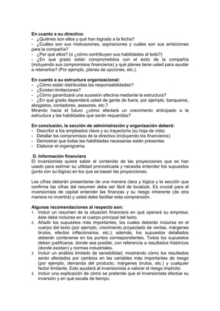 En cuanto a su directiva:
- ¿Quiénes son ellos y qué han logrado a la fecha?
- ¿Cuáles son sus motivaciones, aspiraciones y cuáles son sus ambiciones
para la compañía?
- ¿Por qué ellos? (o ¿cómo contribuyen sus habilidades al todo?)
- ¿En qué grado están comprometidos con el éxito de la compañía
(incluyendo sus compromisos financieros) y qué planes tiene usted para ayudar
a retenerlos? (Por ejemplo, planes de opciones, etc.).

En cuanto a su estructura organizacional:
- ¿Cómo están distribuidas las responsabilidades?
- ¿Existen limitaciones?
- ¿Cómo garantizará una sucesión efectiva mediante la estructura?
- ¿En qué grado dependerá usted de gente de fuera, por ejemplo, banqueros,
abogados, contadores, asesores, etc.?
Mirando hacia el futuro ¿cómo afectará un crecimiento anticipado a la
estructura y las habilidades que serán requeridas?

En conclusión, la sección de administración y organización deberá:
- Describir a los empleados clave y su trayectoria (su hoja de vida)
- Detallar los compromisos de la directiva (incluyendo los financieros)
- Demostrar que todas las habilidades necesarias están presentes
- Elaborar el organigrama.

 D. Información financiera
El inversionista quiere saber el contenido de las proyecciones que se han
usado para estimar su utilidad pronosticada y necesita entender los supuestos
(junto con su lógica) en los que se basan las proyecciones.

Las cifras deberán presentarse de una manera clara y lógica y la sección que
confirme las cifras del resumen debe ser fácil de localizar. Es crucial para el
inversionista de capital entender las finanzas y su riesgo inherente (de otra
manera no invertirá) y usted debe facilitar esta comprensión.

Algunas recomendaciones al respecto son:
1. Incluir un resumen de la situación financiera en qué operará su empresa;
   éste debe incluirse en el cuerpo principal del texto.
2. Añadir los supuestos más importantes, los cuales deberán incluirse en el
   cuerpo del texto (por ejemplo, crecimiento proyectado de ventas, márgenes
   brutos, efectos inflacionarios, etc.); además, los supuestos detallados
   deberán contenerse en los puntos correspondientes. Todos los supuestos
   deben justificarse, donde sea posible, con referencia a resultados históricos
   (donde existan) y normas industriales.
3. Incluir un análisis limitado de sensibilidad, mostrando cómo los resultados
   serán afectados por cambios en las variables más importantes de riesgo
   (por ejemplo, demanda del producto, márgenes brutos, etc.) y cualquier
   factor limitante. Esto ayudará al inversionista a valorar el riesgo implícito.
4. Incluir una explicación de cómo se pretende que el inversionista efectúe su
   inversión y en qué escala de tiempo.
 