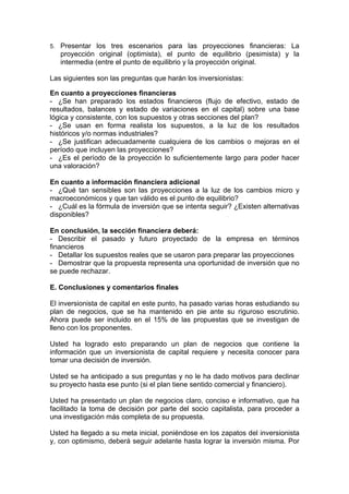 5. Presentar los tres escenarios para las proyecciones financieras: La
   proyección original (optimista), el punto de equilibrio (pesimista) y la
   intermedia (entre el punto de equilibrio y la proyección original.

Las siguientes son las preguntas que harán los inversionistas:

En cuanto a proyecciones financieras
- ¿Se han preparado los estados financieros (flujo de efectivo, estado de
resultados, balances y estado de variaciones en el capital) sobre una base
lógica y consistente, con los supuestos y otras secciones del plan?
- ¿Se usan en forma realista los supuestos, a la luz de los resultados
históricos y/o normas industriales?
- ¿Se justifican adecuadamente cualquiera de los cambios o mejoras en el
período que incluyen las proyecciones?
- ¿Es el período de la proyección lo suficientemente largo para poder hacer
una valoración?

En cuanto a información financiera adicional
- ¿Qué tan sensibles son las proyecciones a la luz de los cambios micro y
macroeconómicos y que tan válido es el punto de equilibrio?
- ¿Cuál es la fórmula de inversión que se intenta seguir? ¿Existen alternativas
disponibles?

En conclusión, la sección financiera deberá:
- Describir el pasado y futuro proyectado de la empresa en términos
financieros
- Detallar los supuestos reales que se usaron para preparar las proyecciones
- Demostrar que la propuesta representa una oportunidad de inversión que no
se puede rechazar.

E. Conclusiones y comentarios finales

El inversionista de capital en este punto, ha pasado varias horas estudiando su
plan de negocios, que se ha mantenido en pie ante su riguroso escrutinio.
Ahora puede ser incluido en el 15% de las propuestas que se investigan de
lleno con los proponentes.

Usted ha logrado esto preparando un plan de negocios que contiene la
información que un inversionista de capital requiere y necesita conocer para
tomar una decisión de inversión.

Usted se ha anticipado a sus preguntas y no le ha dado motivos para declinar
su proyecto hasta ese punto (si el plan tiene sentido comercial y financiero).

Usted ha presentado un plan de negocios claro, conciso e informativo, que ha
facilitado la toma de decisión por parte del socio capitalista, para proceder a
una investigación más completa de su propuesta.

Usted ha llegado a su meta inicial, poniéndose en los zapatos del inversionista
y, con optimismo, deberá seguir adelante hasta lograr la inversión misma. Por
 