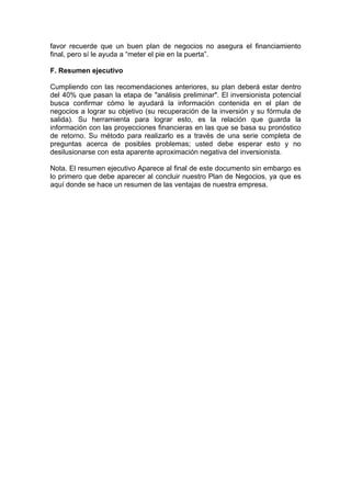 favor recuerde que un buen plan de negocios no asegura el financiamiento
final, pero sí le ayuda a “meter el pie en la puerta”.

F. Resumen ejecutivo

Cumpliendo con las recomendaciones anteriores, su plan deberá estar dentro
del 40% que pasan la etapa de "análisis preliminar". El inversionista potencial
busca confirmar cómo le ayudará la información contenida en el plan de
negocios a lograr su objetivo (su recuperación de la inversión y su fórmula de
salida). Su herramienta para lograr esto, es la relación que guarda la
información con las proyecciones financieras en las que se basa su pronóstico
de retorno. Su método para realizarlo es a través de una serie completa de
preguntas acerca de posibles problemas; usted debe esperar esto y no
desilusionarse con esta aparente aproximación negativa del inversionista.

Nota. El resumen ejecutivo Aparece al final de este documento sin embargo es
lo primero que debe aparecer al concluir nuestro Plan de Negocios, ya que es
aquí donde se hace un resumen de las ventajas de nuestra empresa.
 