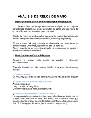 ANÁLISIS DE RELOJ DE MANO
1. Descripción del objeto como operador.(Función global)
En esta fase del trabajo, nos interesa el objeto en su conjunto,
considerado globalmente como operador, es como una caja negra de
la que sólo nos importa saber para qué sirve.
El reloj de mano es un dispositivo que permite realizar la medición del
tiempo y segmentarlo en unidades (hora, minutos y segundos)
El mecanismo del reloj consiste en desarrollar un movimiento de
características uniformes, regulándolo con un péndulo.
Dicho movimiento se comunica a través de ruedas con las agujas o
manecillas que indican la hora
2. Descripción anatómica del objeto
Desarme el objeto hasta donde es posible y obsérvelo
minuciosamente.
Trate de descubrir el más mínimo detalle de se estructura interna y
externa.
¿Qué forma tiene?
Un reloj de pulsera tiene una correa de platico y tiene forma circular.
¿Cuáles son sus dimensiones relativas?
Ancho correa 2cm
Largo de todo el reloj 23cm
Circunferencia radio 4cm, diámetro 2cm.
¿Cómo están ensambladas unas con otras?
La maquinaria tiene cierta estructura dentro de ellas está la pila que es
la que hace funcionar el reloj. Por medio de la corona hace que
funcione la maquinaria. Dentro del pulso encontramos los números del
1 al 12. Y las agujas llamadas (hora, minutero, segundero).
 