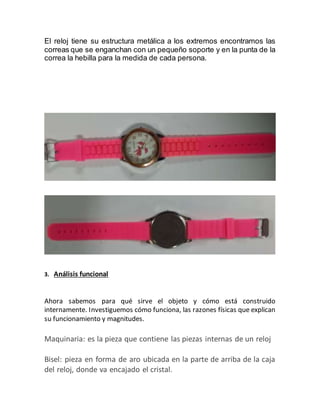 El reloj tiene su estructura metálica a los extremos encontramos las
correas que se enganchan con un pequeño soporte y en la punta de la
correa la hebilla para la medida de cada persona.
3. Análisis funcional
Ahora sabemos para qué sirve el objeto y cómo está construido
internamente. Investiguemos cómo funciona, las razones físicas que explican
su funcionamiento y magnitudes.
Maquinaria: es la pieza que contiene las piezas internas de un reloj
Bisel: pieza en forma de aro ubicada en la parte de arriba de la caja
del reloj, donde va encajado el cristal.
 