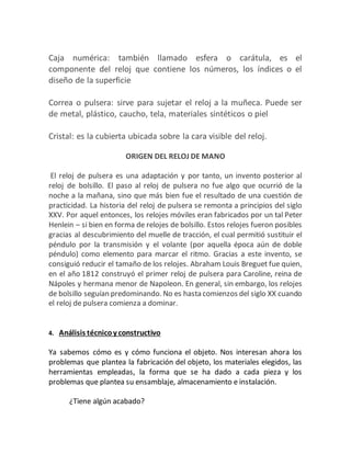Caja numérica: también llamado esfera o carátula, es el
componente del reloj que contiene los números, los índices o el
diseño de la superficie
Correa o pulsera: sirve para sujetar el reloj a la muñeca. Puede ser
de metal, plástico, caucho, tela, materiales sintéticos o piel
Cristal: es la cubierta ubicada sobre la cara visible del reloj.
ORIGEN DEL RELOJ DE MANO
El reloj de pulsera es una adaptación y por tanto, un invento posterior al
reloj de bolsillo. El paso al reloj de pulsera no fue algo que ocurrió de la
noche a la mañana, sino que más bien fue el resultado de una cuestión de
practicidad. La historia del reloj de pulsera se remonta a principios del siglo
XXV. Por aquel entonces, los relojes móviles eran fabricados por un tal Peter
Henlein – si bien en forma de relojes de bolsillo. Estos relojes fueron posibles
gracias al descubrimiento del muelle de tracción, el cual permitió sustituir el
péndulo por la transmisión y el volante (por aquella época aún de doble
péndulo) como elemento para marcar el ritmo. Gracias a este invento, se
consiguió reducir el tamaño de los relojes. Abraham Louis Breguet fue quien,
en el año 1812 construyó el primer reloj de pulsera para Caroline, reina de
Nápoles y hermana menor de Napoleon. En general, sin embargo, los relojes
de bolsillo seguían predominando. No es hasta comienzos del siglo XX cuando
el reloj de pulsera comienza a dominar.
4. Análisis técnicoy constructivo
Ya sabemos cómo es y cómo funciona el objeto. Nos interesan ahora los
problemas que plantea la fabricación del objeto, los materiales elegidos, las
herramientas empleadas, la forma que se ha dado a cada pieza y los
problemas que plantea su ensamblaje, almacenamiento e instalación.
¿Tiene algún acabado?
 