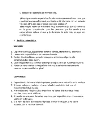 El acabado de este reloj es muy sencillo.
¿Hay alguna razón especial de funcionamiento o económica para que
esa pieza tenga una forma determinada, esté fabricada con un material
y no con otro, con ese proceso o con ese acabado?
Este reloj es hecho de materiales muy económicos ya que su comercio
es de gran competencia para las personas que los vende y sus
compradores saben el uso y la duración de este reloj ya que son
económicos.
5. Análisis sistemático.
Ventajas:
1. La primera ventaja, siguesiendo tener el tiempo, literalmente, a la mano.
2. La consulta se puede hacer de manera discreta.
3. Existen diseños clásicos y modernos que seacomodan al gusto y la
personalidad de cada quien.
4. Usar reloj corta hasta la mitad el tiempo que pasamos en nuestros celulares.
5. Portar un reloj cuando la mayoría no lo hace, es también una forma de
mostrar tu personalidad original.
Desventajas:
1. Dependiendo del material de la pulsera, puede causar irritación en la muñeca
2. Si haces trabajo en teclados el peso del reloj puede interferir con el
movimiento de tus manos.
3. A menos que tu reloj sea ultra-moderno, no tienes a la mano tus redes
sociales, como en el teléfono.
4. Si tu reloj es una pieza llamativa y costosa, por seguridad no es conveniente
usarlo en todo lugar.
5. Si el reloj de no es buena calidad puede afectar tu imagen, si no va de
acuerdo con el resto de tu outfit
 