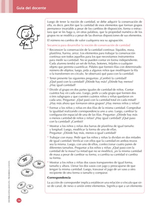 Guía del docente
14
DISTRIBUCIÓNGRATUITA-PROHIBIDALAVENTA
Luego de tener la noción de cantidad, se debe adquirir la conservación de
ella, es decir, percibir que la cantidad de esos elementos que forman grupos
permanece invariable a pesar de los cambios de disposición, forma o estruc-
tura que se les haga o, en otras palabras, que la propiedad numérica de los
grupos no se modifica a pesar de las diversas disposiciones de sus elementos.
El número no cambia de valor cualquiera sea su agrupación.
Secuencia para desarrollar la noción de conservación de cantidad
* Reconocer la conservación de la cantidad continua: líquidos, masa,
plastilina, harina, arroz. Los elementos para trabajar la conservación
continua son todos aquellos para los que necesitamos instrumentos
para medir su cantidad. No se pueden contar en forma independiente.
Cada alumno tendrá un set de fichas, botones, fréjoles o cualquier
objeto que permita cuantificar. Pídales que formen filas con determinado
número de objetos; luego, pida a algunos niños que modifiquen la fila
o la transformen en círculo. Se observará qué paso con la cantidad.
* Tener presente las siguientes preguntas: ¿Cambió la cantidad?
¿Qué pasó con la cantidad? ¿Dónde hay más? ¿Dónde hay menos?
¿Hay igual cantidad?
* Dividir al grupo en dos partes iguales de cantidad de niños. Contar
cuántos hay en cada uno. Luego, pedir a cada grupo que formen dos
o tres subgrupos y que cuenten cuántos niños y niñas quedaron en
cada uno. Preguntar: ¿Qué pasó con la cantidad total en cada mitad?
¿Hay más ahora que formaron otros grupos? ¿Hay menos niños y niñas?
* Formar a los niños y niñas en dos filas de la misma cantidad. Comprobar
la igualdad realizando correspondencia uno a uno. Luego, cambiar la
configuración espacial de una de las filas. Preguntar: ¿Dónde hay más
o menos cantidad de niños y niñas? ¿Hay igual cantidad? ¿Qué paso
con la cantidad? ¿Cambió?
* Mostrar a los niños y niñas dos barras de plastilina de igual tamaño
y longitud. Luego, modificar la forma de una de ellas.
Preguntar: ¿Dónde hay más, menos o igual cantidad?
* Trabajar con masa. Pedir que los niños y niñas la dividan en dos mitades
de igual cantidad. Verificar con ellos que la cantidad en ambos trozos
sea la misma. Luego, con uno de ellos, confeccionar cuatro panes de
diferentes tamaños. Preguntar a los niños y niñas: ¿Qué paso con la
cantidad de la masa? La mitad que no se modificó, ¿es la misma cantidad
de masa a pesar de cambiar su forma, o cambia su cantidad si cambia
su forma.
* Mostrar a los niños y niñas dos vasos transparentes de igual forma,
tamaño y altura. Llenar los dos vasos con jugo y preocuparse de que
tengan la misma cantidad. Luego, trasvasar el jugo de un vaso a otro
recipiente de otra forma o tamaño y comparar.
Correspondencia
La acción de corresponder implica establecer una relación o vínculo que sir-
ve de canal, de nexo o unión entre elementos. Significa que a un elemento
 
