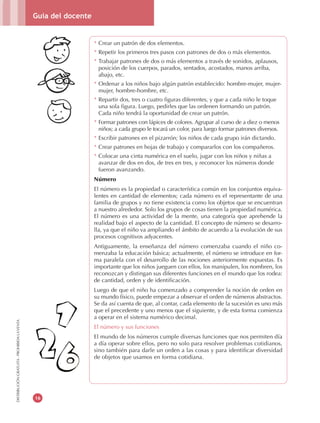 Guía del docente
16
DISTRIBUCIÓNGRATUITA-PROHIBIDALAVENTA
* Crear un patrón de dos elementos.
* Repetir los primeros tres pasos con patrones de dos o más elementos.
* Trabajar patrones de dos o más elementos a través de sonidos, aplausos,
posición de los cuerpos, parados, sentados, acostados, manos arriba,
abajo, etc.
* Ordenar a los niños bajo algún patrón establecido: hombre-mujer, mujer-
mujer, hombre-hombre, etc.
* Repartir dos, tres o cuatro figuras diferentes, y que a cada niño le toque
una sola figura. Luego, pedirles que las ordenen formando un patrón.
Cada niño tendrá la oportunidad de crear un patrón.
* Formar patrones con lápices de colores. Agrupar al curso de a diez o menos
niños; a cada grupo le tocará un color, para luego formar patrones diversos.
* Escribir patrones en el pizarrón; los niños de cada grupo irán dictando.
* Crear patrones en hojas de trabajo y compararlos con los compañeros.
* Colocar una cinta numérica en el suelo, jugar con los niños y niñas a
avanzar de dos en dos, de tres en tres, y reconocer los números donde
fueron avanzando.
Número
El número es la propiedad o característica común en los conjuntos equiva-
lentes en cantidad de elementos; cada número es el representante de una
familia de grupos y no tiene existencia como los objetos que se encuentran
a nuestro alrededor. Solo los grupos de cosas tienen la propiedad numérica.
El número es una actividad de la mente, una categoría que aprehende la
realidad bajo el aspecto de la cantidad. El concepto de número se desarro-
lla, ya que el niño va ampliando el ámbito de acuerdo a la evolución de sus
procesos cognitivos adyacentes.
Antiguamente, la enseñanza del número comenzaba cuando el niño co-
menzaba la educación básica; actualmente, el número se introduce en for-
ma paralela con el desarrollo de las nociones anteriormente expuestas. Es
importante que los niños jueguen con ellos, los manipulen, los nombren, los
reconozcan y distingan sus diferentes funciones en el mundo que los rodea:
de cantidad, orden y de identificación.
Luego de que el niño ha comenzado a comprender la noción de orden en
su mundo físico, puede empezar a observar el orden de números abstractos.
Se da así cuenta de que, al contar, cada elemento de la sucesión es uno más
que el precedente y uno menos que el siguiente, y de esta forma comienza
a operar en el sistema numérico decimal.
El número y sus funciones
El mundo de los números cumple diversas funciones que nos permiten día
a día operar sobre ellos, pero no solo para resolver problemas cotidianos,
sino también para darle un orden a las cosas y para identificar diversidad
de objetos que usamos en forma cotidiana.
 