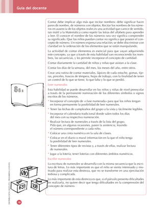 Guía del docente
18
DISTRIBUCIÓNGRATUITA-PROHIBIDALAVENTA
Contar debe implicar algo más que recitar nombres: debe significar hacer
pares de nombre, de números con objetos. Recitar los nombres de los núme-
ros en ausencia de los objetos reales es una actividad que carece de sentido,
tan inútil a la Matemática como repetir las letras del alfabeto para aprender
a leer. El conocer el nombre de los números rara vez significa comprender
su significado. Que los niños puedan contar no significa que poseen el con-
cepto de número. Un número expresa una relación; se debe discriminar con
claridad en la ordenación de los elementos que se están manipulando.
La actividad de contar elementos es esencial para que vayan adquiriendo
este concepto, ya que a través de esta habilidad van reconociendo los nom-
bres, las secuencias, y les permite incorporar el concepto de cantidad.
Contar diariamente la cantidad de niños y niñas que asistan a la clase.
Contar los días de la semana, del mes, los meses del año, entre otros.
Crear una rutina de contar materiales, lápices de cada estuche, gomas, tije-
ras, pinceles, frascos de témpera, hojas de trabajo, con la finalidad de tener
un control de lo que se tiene, lo que falta y lo que se perdió.
Leer numerales
Esta habilidad se puede desarrollar en los niños y niñas de nivel preescolar
a través de la permanente nominación de los diferentes símbolos o signos
escritos de los números.
* Incorporar el concepto de «clase numerada» para que los niños tengan
en forma permanente la posibilidad de leer numerales.
* Tener las fechas de cumpleaños del grupo a la vista y fácilmente legibles.
* Incorporar el calendario tradicional donde salen todos los días
del mes con su respectiva numeración.
* Realizar lectura de numerales a través de la lista del grupo.
Pida que, en algunas ocasiones, pasen la asistencia, leyendo
el número correspondiente a cada niño.
* Colocar una cinta numérica en la sala de clases.
* Colocar en el diario o mural información en la que el niño tenga
la posibilidad de leer numerales.
* Tener diferentes tipos de revistas y, a través de ellas, realizar lectura
de numerales.
* Jugar a la lotería; tener loterías con diferentes ámbitos numéricos.
Escribir numerales
La escritura de numerales se desarrolla con la misma secuencia que la escri-
tura de letras. Lo más importante es que el niño se sienta interesado y mo-
tivado para realizar esta destreza, que no se transforme en una ejercitación
tediosa y complicada.
Lo más importante de esta destreza es que, si el párvulo presenta dificultades
en realizarla, no quiere decir que tenga dificultades en la comprensión del
concepto de número.
La escritura de numerales se desarrolla con la misma secuencia que la escri
tura de letras. Lo más importante es que el niño se sienta interesado y mo
tivado para realizar esta destreza, que no se transforme en una ejercitación
tediosa y complicada.
Lo más importante de esta destreza es que, si el párvulo presenta dificultades
en realizarla, no quiere decir que tenga dificultades en la comprensión del
DISTRIBUCIÓNGRATUITA-PROHIBIDALAVENTA
concepto de número.
 