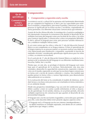 Guía del docente
20
DISTRIBUCIÓNGRATUITA-PROHIBIDALAVENTA
Eje de
aprendizaje:
Comunicación
verbal y
no verbal
Componentes
1 Comprensión y expresión oral y escrita
La existencia social y cultural de las personas está fuertemente determinada
por sus competencias lingüísticas; es decir, por sus capacidades para nom-
brar la realidad y comprenderla, para tomar la palabra, interactuar con otros,
procesar el significado de los textos escritos y escribirlos, respondiendo en
forma pertinente a las diferentes situaciones comunicativas que enfrentan.
A partir de las dos últimas décadas, la investigación y la práctica pedagógica
han demostrado claramente la conveniencia de abordar el desarrollo de las
múltiples funciones del lenguaje como una facultad de los niños y las niñas
para construir significados y comunicarlos a otros con propósitos definidos.
Es decir, utilizan el lenguaje para crear, para procesar variadas informacio-
nes y establecer múltiples interacciones.
Es así como vemos que los niños y niñas de 1er
año de Educación General
Básica ya son competentes en su lengua materna. Si bien el aprendizaje de
la lengua materna es un proceso natural, es necesario realizar una interven-
ción intencionada para fortalecerla y expandirla, asumiendo la función de
mediador eficiente, considerando aprendizajes significativos para los niños
y niñas y su entorno sociocultural.
En el currículo de 1er
año de Educación General Básica se explicita la im-
portancia de la estimulación del lenguaje en sus diferentes manifestaciones:
escuchar, hablar, leer y escribir.
Plantea que, en este año, se privilegie el dominio del lenguaje oral como
base para el aprendizaje de la escritura. Particularmente, esta área esta
orientada a desarrollar la capacidad de comunicación, expresión e interac-
ción con el mundo, esperando no solo que los escolares logren comunicarse
en forma oral y escrita de manera coherente y creativa, sino también que
puedan pensar en forma crítica y razonar lógicamente, para desenvolverse
adecuadamente en su entorno.
En la realización del texto se ha considerado el modelo de destrezas, orali-
dad, lectura y escritura como procesos a ser enseñados en forma sistemática,
en un ambiente letrado
Desde esta perspectiva metodológica, hay una serie de condiciones que se
deben cautelar y tener en cuenta cuando enfrentamos al niño a situacio-
nes de aprendizaje. En tal sentido, interesa, en un primer período, ofrecerle
múltiples experiencias de comunicación que apunten al desarrollo de una
personalidad integrada.
El lenguaje oral y escrito son fuentes inagotables y esenciales para aprender;
para ello, como docentes deben tener presente algunos aspectos como:
* El lenguaje oral y el lenguaje escrito son sistemas interdependientes y
no deben enseñarse en unidades separadas, sino dentro de un contexto
significativo que integre a ambos.
 