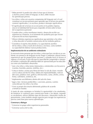 DISTRIBUCIÓNGRATUITA-PROHIBIDALAVENTA
21
* Debe permitir la predicción sobre la base que el alumno
o alumna conoce sobre el lenguaje, es decir, debe rescatar
los aprendizajes previos.
* Los niños y niñas son usuarios competentes del lenguaje oral, el cual
constituye un recurso primario para aprender que la lectura nos permite
construir significados, y la escritura, producir mensajes significativos.
* El significado de la lectura no se encuentra en la palabra impresa,
sino en la habilidad del lector para responder al texto sobre la base
de la experiencia personal.
* Cuando niños y niñas manifiestan interés y deseos de escribir sus
experiencias e historias, es el momento de ayudarlos para que inicien
el proceso de escritura espontánea.
* Ofrecer distintas experiencias significativas que permitan a los niños
y niñas descubrir el sentido comunicativo de los símbolos gráficos.
* Considerar el espíritu descubridor y la capacidad de asombro
de los niños y niñas a través de la lectura y escritura, como también
su capacidad de elaborar nuevas producciones.
Implementación de un ambiente estimulante
Es necesario tener presente que los niños y niñas que han crecido en un am-
biente con presencia de lenguaje escrito (hogar o ambiente cultural) tienen
experiencias que les proporcionan nociones y actitudes hacia la lectura al
ingresar a la escuela. Es por ello que la capacidad de comprender e interpre-
tar señales y estímulos del ambiente debe ser aprovechada por las educado-
ras como una habilidad a desarrollar.
* Leer a los niños y niñas textos interesantes y entretenidos con frecuencia
(cuentos, leyendas, poesías, retahílas, etc.).
* Colocar rótulos y textos para llenar de letras la sala de clases: murales
con la cultura oral de los niños, tablero de responsabilidades, noticias
del curso, palabras clave, gráficos, felicitaciones, cartas, afiches, avisos,
fichas, calendario, asistencia, etc.
* Implementar una biblioteca dentro del aula de clases.
* Jugar a leer «lecturas predecibles»: canciones, poesías, cuentos
conocidos por los niños y las niñas.
* Crear su propio diccionario definiendo palabras de acuerdo
a temáticas tratadas.
A través de estas estrategias se brindará la oportunidad a los estudiantes,
de fortalecer la confianza para comunicarse frente a los demás, expandir
su vocabulario, utilizar distintos tipos de discursos y desarrollar niveles de
pensamiento, como también otorgar espacios para recoger las experiencias
previas como base para nuevos aprendizajes.
Conversar y dialogar
* Conversar en grupo sobre experiencias personales.
* Conversar acerca de la vida.
 