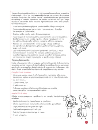 DISTRIBUCIÓNGRATUITA-PROHIBIDALAVENTA
23
Trabajar la percepción auditiva es el inicio para el desarrollo de la concien-
cia fonológica. Escuchar y reconocer objetos que hacen ruido de otros que
no lo hacen ayuda a discriminar y darse cuenta del contraste que hay entre
el sonido y el silencio. Reproducir los sonidos de la naturaleza para luego
reconocer los sonidos de las palabras repitiéndolos de forma lenta y rápida
favorece la escucha.
* Hacer sonidos onomatopéyicos, presentándoles dibujos en tarjetas.
* Presentarles objetos que hacen ruido y otros que no, y descubrir
las semejanzas y diferencias.
* Realizar ruidos con las partes de nuestro cuerpo.
* Hacer juegos de memoria auditiva presentándoles una serie de gráficos
de objetos que hacen sonido, repetirlo y luego reproducirlo sin ver
los gráficos. Por ejemplo: teléfono, campana, teléfono, campana.
* Realizar una serie de sonidos con el cuerpo y luego pedir que
los reproduzcan. Por ejemplo: aplauso, golpe en la mesa, aplauso,
golpe en la mesa.
* Usar instrumentos musicales como panderetas y maracas, y hacer
movimientos con el cuerpo. Por ejemplo, pedirles que, cuando
escuchen la pandereta, caminen; cuando escuchen la maraca, salten;
y si no escuchas ningún instrumento, se queden como estatuas.
Conciencia semántica
Iniciar reflexionando sobre el lenguaje oral con el desarrollo de la conciencia
semántica permite conocer el significado de las palabras, frases, oraciones y
párrafos, incrementa el vocabulario dentro de un contexto, el discurso, e inte-
rioriza desde la oralidad el significado de las palabras en una oración.
Compleción de oraciones
* Iniciar una oración y que el niño la concluya en relación a los temas
trabajados o a algún acontecimiento conocido por el niño. Por ejemplo:
* Las aves tienen…
* Cuando llueve, uso…
* El teléfono es un …
* Pedir que un niño o niña invente el inicio de una oración
y que compañero o compañera la complete.
Asociación de ideas
Dibujar tarjetas para parear, considerando, por ejemplo, las siguientes
relaciones:
* Medios de transporte-vía por la que se movilizan.
* Oficios o profesiones-instrumentos o herramientas que utilizan.
* Lugar-persona que trabaja en ese lugar.
* Estado del tiempo-vestuario utilizado.
* Parte del cuerpo-vestimenta que la cubre.
* El todo-una parte.
 