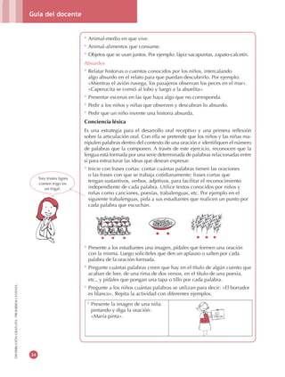 Guía del docente
24
DISTRIBUCIÓNGRATUITA-PROHIBIDALAVENTA
* Animal-medio en que vive.
* Animal-alimentos que consume.
* Objetos que se usan juntos. Por ejemplo: lápiz-sacapuntas, zapato-calcetín.
Absurdos
* Relatar historias o cuentos conocidos por los niños, intercalando
algo absurdo en el relato para que puedan descubrirlo. Por ejemplo:
«Mientras el avión navega, los pasajeros observan los peces en el mar».
«Caperucita se comió al lobo y luego a la abuelita».
* Presentar escenas en las que haya algo que no corresponda.
* Pedir a los niños y niñas que observen y descubran lo absurdo.
* Pedir que un niño invente una historia absurda.
Conciencia léxica
Es una estrategia para el desarrollo oral receptivo y una primera reflexión
sobre la articulación oral. Con ella se pretende que los niños y las niñas ma-
nipulen palabras dentro del contexto de una oración e identifiquen el número
de palabras que la componen. A través de este ejercicio, reconocen que la
lengua está formada por una serie determinada de palabras relacionadas entre
sí para estructurar las ideas que desean expresar.
* Inicie con frases cortas: contar cuántas palabras tienen las oraciones
o las frases con que se trabaja cotidianamente; frases cortas que
tengan sustantivos, verbos, adjetivos, para facilitar el reconocimiento
independiente de cada palabra. Utilice textos conocidos por niños y
niñas como canciones, poesías, trabalenguas, etc. Por ejemplo en el
siguiente trabalenguas, pida a sus estudiantes que realicen un punto por
cada palabra que escuchan.
* Presente a los estudiantes una imagen, pídales que formen una oración
con la misma. Luego solicíteles que den un aplauso o salten por cada
palabra de la oración formada.
* Pregunte cuántas palabras creen que hay en el título de algún cuento que
acaban de leer, de una rima de dos versos, en el título de una poesía,
etc., y pídales que pongan una tapa o tillo por cada palabra.
* Pregunte a los niños cuántas palabras se utilizan para decir: «El borrador
es blanco». Repita la actividad con diferentes ejemplos.
Tres tristes tigres
comen trigo en
un trigal.
* Presente la imagen de una niña
pintando y diga la oración:
«María pinta».
 