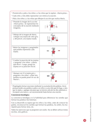 DISTRIBUCIÓNGRATUITA-PROHIBIDALAVENTA
25
* Pronúnciela y pida a los niños y a las niñas que la repitan: «María pinta».
* Cada niño y niña debe representar con mímica la oración.
* Pida a los niños y a las niñas que dibujen la acción que realiza María.
* Propóngales formar oraciones mediante la acumulación de palabras. Inicie
pronunciando una palabra o pida a un niño o a una niña que lo haga, a otro
que la repita, y agregue otra para que un tercero articule las dos anteriores e
incorpore una nueva, y así sucesivamente hasta formar una oración.
Conciencia fonológica
La conciencia fonológica es la habilidad para diferenciar los sonidos que
forman las palabras (los fonemas).
Con su desarrollo se espera que los niños y las niñas, antes de conocer las
grafías, reconozcan los sonidos que forman las palabras, los aíslen, los ma-
nipulen para formar otras, etc.
Todos los ejercicios que se proponen son orales. No se deben utilizar textos
escritos, sino gráficos.
* Debajo de la imagen de María,
coloque una tarjeta de color gris;
y del pincel, una tarjeta rosada.
* Retire las imágenes y pregúnteles
qué palabra representa cada
tarjeta.
* Cambie la posición de las tarjetas
y pregunte a los niños: «¿Ahora
qué dice?». Luego, ponga las
tarjetas en su posición inicial.
* Marque con X la tarjeta gris y
pregunte a los niños: «¿Qué otra
palabra se puede poner en vez de
María?».
* Presente la imagen de la acción
«María pinta». Se representan los
conceptos de la oración mediante
imágenes.
 