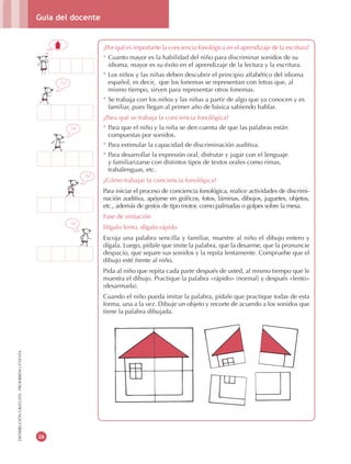 Guía del docente
26
DISTRIBUCIÓNGRATUITA-PROHIBIDALAVENTA
¿Por qué es importante la conciencia fonológica en el aprendizaje de la escritura?
* Cuanto mayor es la habilidad del niño para discriminar sonidos de su
idioma, mayor es su éxito en el aprendizaje de la lectura y la escritura.
* Los niños y las niñas deben descubrir el principio alfabético del idioma
español, es decir, que los fonemas se representan con letras que, al
mismo tiempo, sirven para representar otros fonemas.
* Se trabaja con los niños y las niñas a partir de algo que ya conocen y es
familiar, pues llegan al primer año de básica sabiendo hablar.
¿Para qué se trabaja la conciencia fonológica?
* Para que el niño y la niña se den cuenta de que las palabras están
compuestas por sonidos.
* Para estimular la capacidad de discriminación auditiva.
* Para desarrollar la expresión oral, disfrutar y jugar con el lenguaje
y familiarizarse con distintos tipos de textos orales como rimas,
trabalenguas, etc.
¿Cómo trabajar la conciencia fonológica?
Para iniciar el proceso de conciencia fonológica, realice actividades de discrimi-
nación auditiva, apóyese en gráficos, fotos, láminas, dibujos, juguetes, objetos,
etc., además de gestos de tipo motor, como palmadas o golpes sobre la mesa.
Fase de imitación
Dígalo lento, dígalo rápido
Escoja una palabra sencilla y familiar, muestre al niño el dibujo entero y
dígala. Luego, pídale que imite la palabra, que la desarme, que la pronuncie
despacio, que separe sus sonidos y la repita lentamente. Compruebe que el
dibujo esté frente al niño.
Pida al niño que repita cada parte después de usted, al mismo tiempo que le
muestra el dibujo. Practique la palabra «rápido» (normal) y después «lento»
(desarmada).
Cuando el niño pueda imitar la palabra, pídale que practique todas de esta
forma, una a la vez. Dibuje un objeto y recorte de acuerdo a los sonidos que
tiene la palabra dibujada.
/a/
/s/
/a/
/c/
 