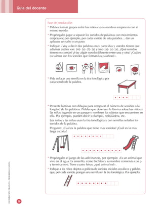 Guía del docente
28
DISTRIBUCIÓNGRATUITA-PROHIBIDALAVENTA
Fase de producción
* Pídales formar grupos entre los niños cuyos nombres empiecen con el
mismo sonido.
* Propóngales jugar a separar los sonidos de palabras con movimientos
corporales; por ejemplo, por cada sonido de esta palabra… dar un
aplauso, un salto o un paso.
* Indique: «Voy a decir dos palabras muy parecidas y ustedes tienen que
adivinar cuáles son: [m]- [a]- [l]- [a] y [m]- [a]- [s]- [a]. ¿Qué sonidos
tienen en común? ¿Hay algún sonido diferente entre una y otra? ¿Cuáles
o cuántos son los sonidos que forman las palabras?».
* Pida colocar una semilla en la tira fonológica por
cada sonido de la palabra.
* Presente láminas con dibujos para comparar el número de sonidos o la
longitud de las palabras. Pídales que observen la lámina sobre los niños y
las niñas jugando en un parque y nombren los objetos que encuentren en
ella. Por ejemplo, pueden decir: columpio, resbaladera, etc.
Los niños y las niñas usan la tira fonológica y con semillas señalan los
sonidos de la palabra.
Pregunte: ¿Cuál es la palabra que tiene más sonidos? ¿Cuál es la más
larga o corta?
* Propóngales el juego de las adivinanzas, por ejemplo: «Es un animal que
vive en el agua. Es amarillo, come bichitos y su nombre comienza con p
y termina en o. Tiene cuatro letras, ¿qué animal es?».
* Indique a los niños objetos o gráficos de sonidos iniciales vocálicos y pídales
que, por cada sonido, pongan una semilla en la tira fonológica. Por ejemplo:
 