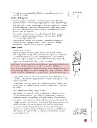 DISTRIBUCIÓNGRATUITA-PROHIBIDALAVENTA
29
* Por cada fonema de la palabra, dibuje un cuadrado que represente
la casilla del sonido.
Lectura de imágenes
* Presentar un gráfico y solicitar a los niños que observen y describan
los elementos que lo componen; luego, preguntar qué les dice la imagen.
* Indicarles gráficos de secuencias lógicas para que las ordenen. Primero,
pedir que observen y describan cada imagen para luego preguntarles
de que se trata y ordenarlas. Por ejemplo: crecimiento de una planta,
acciones para ir a la escuela.
* Presentar letreros cotidianos de señales de tránsito, de los parques
infantiles, hospitales, y preguntarles qué creen que dicen, dónde
se encuentran, para qué sirven.
* Para lograr que los niños lean imágenes, el docente debe preparar
con anticipación las preguntas que va a realizar sobre la imagen,
permitiendo a los niños criticar, analizar y predecir.
Textos orales
* Narrar y crear cuentos.
* Proporcionar espacios para que los niños y niñas narren cuentos
a sus compañeros y compañeras, seleccionando alguno de la biblioteca,
su favorito de la casa o un cuento creado por ellos, favoreciendo un
trabajo en pequeños grupos, con una actitud de respeto y de escucha.
* Propiciar la creación de un relato, como por ejemplo:
Había una vez un niño llamado Francisco que, andando por la plaza, vio un globo y lo tomó.
Entonces salió volando por el aire, entre las nubes y las estrellas, y llegó hasta…
Había una vez una niña llamada Catalina, que soñó que iba a la luna transportada por un
gran paraguas que llevaba en su mano. El paraguas subía y subía en dirección a la luna.
Cuando la niña llegó a la luna estaba muy cansada del viaje y quería volver a casa. Entonces.
* Crear cuentos colectivos utilizando conectores como «Había una vez»,
«Entonces», «Finalmente». Registrar la creación en un paleógrafo y leerlo
en forma conjunta.
* Crear cuentos colectivos a partir de la presentación de un objeto que va
pasando por cada uno de los niños y niñas y va ampliando la creación
del cuento.
* Realizar dramatizaciones y juegos de roles.
* Jugar a la tienda: colocar las mesas alrededor de la sala y exponer en
ella materiales y juguetes, como si fueran varias tiendas. Unos serán
vendedores y otros, compradores, utilizando dichos y refranes típicos.
* Dramatizar o imitar situaciones relacionadas con el campo y la ciudad. Por
ejemplo, un grupo imita el tráfico y la congestión de vehículos que hay en la
ciudad; otro grupo imita a un campesino alimentando a sus animales.
* Dramatizar escenas relacionadas con los medios de comunicación
actuales. Por ejemplo: una escena de televisión (pude ser el noticiero):
ambientación de lugar, el niño y la niña que transmitirán las noticias,
los camarógrafos, etc.
 