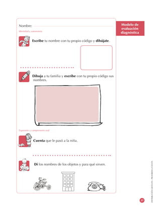 DISTRIBUCIÓNGRATUITA-PROHIBIDALAVENTA
37
Modelo de
evaluación
diagnóstica
Nombre:
Identidad y autonomía
Escribe tu nombre con tu propio código y dibújate.
Dibuja a tu familia y escribe con tu propio código sus
nombres.
Expresión y comprensión oral
Cuenta que le pasó a la niña.
Di los nombres de los objetos y para qué sirven.
nombres.
 