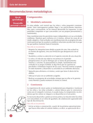 Guía del docente
4
DISTRIBUCIÓNGRATUITA-PROHIBIDALAVENTA
Eje de
aprendizaje:
Desarrollo
personal y social
Componentes
1 Identidad y autonomía
En estas edades, será normal que los niños y niñas pregunten constante-
mente. Estos interrogatorios pueden llegar a ser prácticamente intermina-
bles, pero, curiosamente, no les interesa demasiado las respuestas. Lo que
pretenden comprobar es que concuerdan con sus propios pensamientos y
sentimientos.
Estas manifestaciones les permitirán mayor independencia en sus actividades
cotidianas. Muestran gran confianza en sí mismos, afirman las cosas de un
modo categórico. Estas actitudes son manifestaciones de un progreso de auto-
nomía personal que les ayudará a establecer relaciones sociales más ricas que
las que podrían mantener hasta el momento.
Para ello se recomienda:
* Respetar las interpretaciones desde su punto de vista. Esta actitud no
es muestra de egoísmo, sino una limitación que desaparecerá con el
tiempo.
* Ayudarlos a centrar su atención en el aspecto concreto de una situación.
* La niña y el niño de esta edad se encuentran en el período
preoperacional, el cual se distingue por su forma de pensamiento
intuitivo y concreto. Su pensamiento es simple, mentalmente está
centrado en su propia realidad, se deja llevar por las apariencias
percibidas e inmediatas respecto de las cosas. Necesita sentirse aceptado
en todo momento y desarrollar su actividad en un ambiente afectuoso.
* Apoyarlo para afirmarse a sí mismo y sentir que tiene el afecto de los
adultos.
* Adecuar el aula con un ambiente acogedor.
* Realizar un programa de actividades siempre que en ellas se le permita
cierta libertad y pueda mantener él mismo el control.
2 Convivencia
La experiencia de crecer juntos es fundamental para despertar e involucrar
en los niños y las niñas actitudes y valores básicos para la convivencia,
como son el compartir, la ternura, la ayuda mutua, la comprensión; no olvi-
demos que los valores se integran y se desarrollan en el encuentro.
Es necesario desarrollar y potenciar el encuentro y la relación entre los niños
con naturalidad, en un clima de igualdad y de colaboración superando todo
tipo de discriminación.
Para ello se recomienda:
* Iniciar un tema o conversación, a partir de las primeras aproximaciones
que hacen ellos sobre el carácter estético, es decir, su apreciación de si
Recomendaciones metodológicas
 