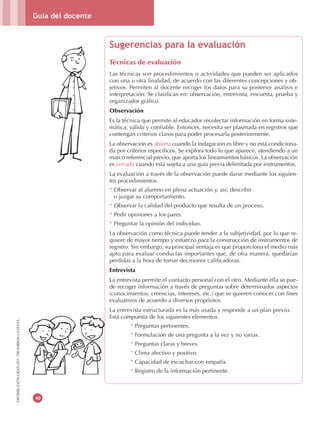 Guía del docente
40
DISTRIBUCIÓNGRATUITA-PROHIBIDALAVENTA
Sugerencias para la evaluación
Técnicas de evaluación
Las técnicas son procedimientos o actividades que pueden ser aplicados
con una u otra finalidad, de acuerdo con las diferentes concepciones y ob-
jetivos. Permiten al docente recoger los datos para su posterior análisis e
interpretación. Se clasifican en: observación, entrevista, encuesta, prueba y
organizador gráfico.
Observación
Es la técnica que permite al educador recolectar información en forma siste-
mática, válida y confiable. Entonces, necesita ser plasmada en registros que
contengan criterios claros para poder procesarla posteriormente.
La observación es abierta cuando la indagación es libre y no está condiciona-
da por criterios específicos. Se explora todo lo que aparece, atendiendo a un
marco referencial previo, que aporta los lineamientos básicos. La observación
es cerrada cuando está sujeta a una guía previa delimitada por instrumentos.
La evaluación a través de la observación puede darse mediante los siguien-
tes procedimientos.
* Observar al alumno en plena actuación y, así, describir
o juzgar su comportamiento.
* Observar la calidad del producto que resulta de un proceso.
* Pedir opiniones a los pares.
* Preguntar la opinión del individuo.
La observación como técnica puede tender a la subjetividad, por lo que re-
quiere de mayor tiempo y esfuerzo para la construcción de instrumentos de
registro. Sin embargo, su principal ventaja es que proporciona el medio más
apto para evaluar conductas importantes que, de otra manera, quedarían
perdidas a la hora de tomar decisiones calificadoras.
Entrevista
La entrevista permite el contacto personal con el otro. Mediante ella se pue-
de recoger información a través de preguntas sobre determinados aspectos
(conocimientos, creencias, intereses, etc.) que se quieren conocer con fines
evaluativos de acuerdo a diversos propósitos.
La entrevista estructurada es la más usada y responde a un plan previo.
Está compuesta de los siguientes elementos.
* Preguntas pertinentes.
* Formulación de una pregunta a la vez y no varias.
* Preguntas claras y breves.
* Clima afectivo y positivo.
* Capacidad de escuchar con empatía.
* Registro de la información pertinente.
 