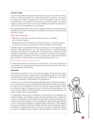 DISTRIBUCIÓNGRATUITA-PROHIBIDALAVENTA
47
Lista de cotejo
Una lista de cotejo es semejante en apariencia y usos a la escala de califica-
ciones. La diferencia radica en el tipo de juicio que se solicita. Una escala
de calificación indica el grado en el cual se ha logrado cada una de las
características o su frecuencia de aparición; la lista de cotejo, en cambio,
exige un simple juicio de sí o no. Es un método que registra la presencia o
ausencia de una característica o una destreza.
Son especialmente útiles para evaluar aquellas destrezas o modos procedi-
mentales que pueden ser divididos claramente en una serie de actuaciones
parciales o pasos.
Modo de construcción
* Identificar y describir claramente cada una de las actividades
que se desean registrar.
* Proporcionar un procedimiento sencillo de registro ya sea para numerar
los actos en secuencia o para tachar cada acto según va ocurriendo.
También existe la probabilidad de que se utilice para evaluar productos ter-
minados. Antes de decidir su uso, hay que determinar si realmente puede
evaluarse el producto en cuestión por la sola presencia o ausencia de ele-
mentos. El instrumento, en este caso, consiste en una lista de características
que debe poseer el producto final. Para su aplicación, el docente solo tiene
que verificar si cada una de las características está presente o no.
Comprensión y expresión oral y escrita
Es importante tomar en cuenta que la suma de síes y noes no se traduce en
una calificación, porque lo que interesa es tener información de cómo desa-
rrolla la destreza el estudiante.
Portafolio
El portafolio consiste en «una colección de trabajos del alumno que repre-
senta una selección de su producción. Un portafolio puede ser una carpeta
contentiva de las mejores piezas producidas por el estudiante y la evalua-
ción de las fortalezas y debilidades de los productos».
Es decir, es una selección de trabajos realizados por los alumnos durante el
año, utilizados para evaluar el desempeño estudiantil en términos de logros
en relación con el trabajo inicial. Esta colección de cada educando muestra
los esfuerzos, logros y progresos en una o más áreas del aprendizaje, e in-
cluye no solo muestras de los productos, sino los criterios de selección, así
como evidencia de la autorreflexión.
Es importante señalar que el estudiante no solo incluye en el portafolio los
mejores trabajos, sino también aquellos que han sido relevantes o significati-
vos para su aprendizaje en términos de contenidos teórico-conceptuales, de
interés en los temas tratados, de las estrategias de aprendizaje desarrolladas
y de las realizaciones lingüísticas. Algunos autores (Quintana, 1998) sugieren
incluso la incorporación del peor trabajo realizado por el estudiante durante
el trimestre, acompañado de una nota escrita en la que el estudiante explica
por qué se considera el peor trabajo y qué aprendió en ese proceso. Puesto
 