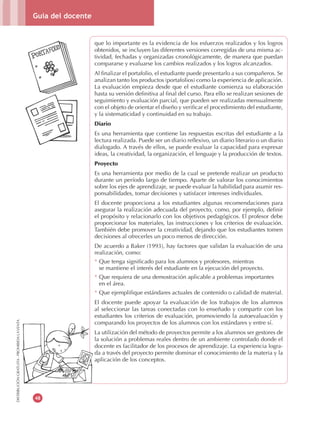 Guía del docente
48
DISTRIBUCIÓNGRATUITA-PROHIBIDALAVENTA
que lo importante es la evidencia de los esfuerzos realizados y los logros
obtenidos, se incluyen las diferentes versiones corregidas de una misma ac-
tividad, fechadas y organizadas cronológicamente, de manera que puedan
compararse y evaluarse los cambios realizados y los logros alcanzados.
Al finalizar el portafolio, el estudiante puede presentarlo a sus compañeros. Se
analizan tanto los productos (portafolios) como la experiencia de aplicación.
La evaluación empieza desde que el estudiante comienza su elaboración
hasta su versión definitiva al final del curso. Para ello se realizan sesiones de
seguimiento y evaluación parcial, que pueden ser realizadas mensualmente
con el objeto de orientar el diseño y verificar el procedimiento del estudiante,
y la sistematicidad y continuidad en su trabajo.
Diario
Es una herramienta que contiene las respuestas escritas del estudiante a la
lectura realizada. Puede ser un diario reflexivo, un diario literario o un diario
dialogado. A través de ellos, se puede evaluar la capacidad para expresar
ideas, la creatividad, la organización, el lenguaje y la producción de textos.
Proyecto
Es una herramienta por medio de la cual se pretende realizar un producto
durante un período largo de tiempo. Aparte de valorar los conocimientos
sobre los ejes de aprendizaje, se puede evaluar la habilidad para asumir res-
ponsabilidades, tomar decisiones y satisfacer intereses individuales.
El docente proporciona a los estudiantes algunas recomendaciones para
asegurar la realización adecuada del proyecto, como, por ejemplo, definir
el propósito y relacionarlo con los objetivos pedagógicos. El profesor debe
proporcionar los materiales, las instrucciones y los criterios de evaluación.
También debe promover la creatividad, dejando que los estudiantes tomen
decisiones al ofrecerles un poco menos de dirección.
De acuerdo a Baker (1993), hay factores que validan la evaluación de una
realización, como:
* Que tenga significado para los alumnos y profesores, mientras
se mantiene el interés del estudiante en la ejecución del proyecto.
* Que requiera de una demostración aplicable a problemas importantes
en el área.
* Que ejemplifique estándares actuales de contenido o calidad de material.
El docente puede apoyar la evaluación de los trabajos de los alumnos
al seleccionar las tareas conectadas con lo enseñado y compartir con los
estudiantes los criterios de evaluación, promoviendo la autoevaluación y
comparando los proyectos de los alumnos con los estándares y entre sí.
La utilización del método de proyectos permite a los alumnos ser gestores de
la solución a problemas reales dentro de un ambiente controlado donde el
docente es facilitador de los procesos de aprendizaje. La experiencia logra-
da a través del proyecto permite dominar el conocimiento de la materia y la
aplicación de los conceptos.
 