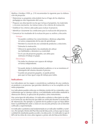 DISTRIBUCIÓNGRATUITA-PROHIBIDALAVENTA
49
Medina y Verdejo (1999, p. 219) recomiendan lo siguiente para la elabora-
ción de proyectos.
* Determinar su propósito enfocándolo hacia el logro de los objetivos
pedagógicos más importantes del curso.
* Preparar una descripción escrita que incluya el propósito, los materiales
y recursos necesarios, las instrucciones y los criterios de evaluación.
* Establecer los criterios adecuados para evaluar el proyecto.
* Identificar claramente las condiciones para la realización del proyecto.
* Comunicar los resultados de la evaluación para su análisis y discusión.
Ventajas
* Se pueden combinar los conocimientos y destrezas adquiridos
en varios componentes de los ejes de aprendizaje.
* Permiten la creación de una variedad de productos y soluciones.
* Estimulan la motivación.
* Ofrecen la oportunidad a los estudiantes de utilizar
sus habilidades y demostrar su creatividad.
* En el caso de proyectos grupales, son útiles para
estimular el trabajo en grupo.
Desventajas
* No todos los alumnos son capaces de trabajar
en forma independiente.
* Se puede alentar la deshonestidad académica si no se monitorea el
desempeño del alumno durante el proceso.
* Cuando son proyectos grupales, se puede prestar
para que no haya igual carga de trabajo para todos.
Indicadores
Los indicadores son los rasgos o características cualitativos de una conducta,
un producto o un proceso, que permiten identificar si se ha cumplido con las
metas propuestas.
Los indicadores pueden enfocarse en distintos niveles de los contenidos y pro-
cedimientos que se intentan calificar, o en habilidades verificables mediante la
observación directa, la aplicación de pruebas u otros instrumentos.
Hay varios tipos de indicadores. Un indicador cualitativo o descriptivo se adop-
ta en forma de una declaración que debe ser verificada durante la recolección
de información. Por ejemplo: La opinión de los padres es que sus hijos deben
tener la posibilidad de asistir a clases en una escuela primaria con un docente
calificado y experimentado.
Un indicador cuantitativo está fundamentado en un indicador medible y numé-
rico. Por ejemplo: Dentro del Plan Decenal de Educación, se busca que la mayor
cantidad de estudiantes pueda acceder a la educación. Un indicador es que el
80% de los niños de cinco años ingresen a primer año de Educación Básica.
 