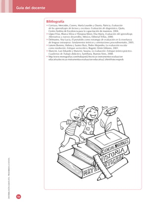 Guía del docente
56
DISTRIBUCIÓNGRATUITA-PROHIBIDALAVENTA
Bibliografía
•	Carriazo, Mercedes, Cavero, María Lourdes y Osorio, Patricia, Evaluación
de los aprendizajes de lectura y escritura: Evaluación de diagnóstico, Quito,
Centro Andino de Excelencia para la capacitación de maestros, 2004.
•	López Frías, Blanca Silvia e Hinojosa Kleen, Elsa María, Evaluación del aprendizaje.
Alternativas y nuevos desarrollos, México, Editorial Trillas, 2000.
•	Delmastro, Ana Lucía, El portafolio como estrategia de evaluación en la enseñanza
de lenguas extranjeras: fundamentos teóricos y orientaciones procedimentales, 2005.
•	Latorre Borrero, Helena y Suárez Ruiz, Pedro Alejandro, La evaluación escolar
como mediación: Enfoque sociocrítico, Bogotá, Orión Editores, 2001.
•	Mancini, Luis Eduardo y Manzini, Susana, La evaluación: Enfoque teórico-práctico.
Cuadernos de Trabajo didáctico, Santillana, Buenos Aires, 2008.
•	http:/www.monografias.com/trabajos62/tecnicas-instrumentos-evaluacion
educativa/tecnicas-instrumentos-evaluacion-educativa2.shtml#xtecresprob
 