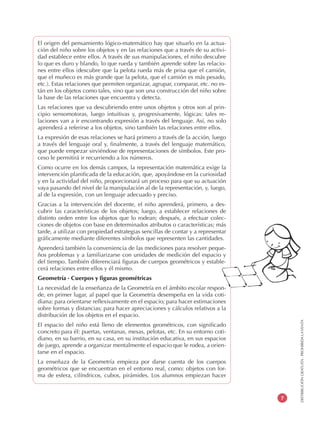 DISTRIBUCIÓNGRATUITA-PROHIBIDALAVENTA
7
El origen del pensamiento lógico-matemático hay que situarlo en la actua-
ción del niño sobre los objetos y en las relaciones que a través de su activi-
dad establece entre ellos. A través de sus manipulaciones, el niño descubre
lo que es duro y blando, lo que rueda y también aprende sobre las relacio-
nes entre ellos (descubre que la pelota rueda más de prisa que el camión,
que el muñeco es más grande que la pelota, que el camión es más pesado,
etc.). Estas relaciones que permiten organizar, agrupar, comparar, etc. no es-
tán en los objetos como tales, sino que son una construcción del niño sobre
la base de las relaciones que encuentra y detecta.
Las relaciones que va descubriendo entre unos objetos y otros son al prin-
cipio sensomotoras, luego intuitivas y, progresivamente, lógicas: tales re-
laciones van a ir encontrando expresión a través del lenguaje. Así, no solo
aprenderá a referirse a los objetos, sino también las relaciones entre ellos.
La expresión de esas relaciones se hará primero a través de la acción, luego
a través del lenguaje oral y, finalmente, a través del lenguaje matemático,
que puede empezar sirviéndose de representaciones de símbolos. Este pro-
ceso le permitirá ir recurriendo a los números.
Como ocurre en los demás campos, la representación matemática exige la
intervención planificada de la educación, que, apoyándose en la curiosidad
y en la actividad del niño, proporcionará un proceso para que su actuación
vaya pasando del nivel de la manipulación al de la representación, y, luego,
al de la expresión, con un lenguaje adecuado y preciso.
Gracias a la intervención del docente, el niño aprenderá, primero, a des-
cubrir las características de los objetos; luego, a establecer relaciones de
distinto orden entre los objetos que lo rodean; después, a efectuar colec-
ciones de objetos con base en determinados atributos o características; más
tarde, a utilizar con propiedad estrategias sencillas de contar y a representar
gráficamente mediante diferentes símbolos que representen las cantidades.
Aprenderá también la conveniencia de las mediciones para resolver peque-
ños problemas y a familiarizarse con unidades de medición del espacio y
del tiempo. También diferenciará figuras de cuerpos geométricos y estable-
cerá relaciones entre ellos y él mismo.
Geometría - Cuerpos y figuras geométricas
La necesidad de la enseñanza de la Geometría en el ámbito escolar respon-
de, en primer lugar, al papel que la Geometría desempeña en la vida coti-
diana: para orientarse reflexivamente en el espacio; para hacer estimaciones
sobre formas y distancias; para hacer apreciaciones y cálculos relativos a la
distribución de los objetos en el espacio.
El espacio del niño está lleno de elementos geométricos, con significado
concreto para él: puertas, ventanas, mesas, pelotas, etc. En su entorno coti-
diano, en su barrio, en su casa, en su institución educativa, en sus espacios
de juego, aprende a organizar mentalmente el espacio que le rodea, a orien-
tarse en el espacio.
La enseñaza de la Geometría empieza por darse cuenta de los cuerpos
geométricos que se encuentran en el entorno real, como: objetos con for-
ma de esfera, cilíndricos, cubos, pirámides. Los alumnos empiezan hacer
 