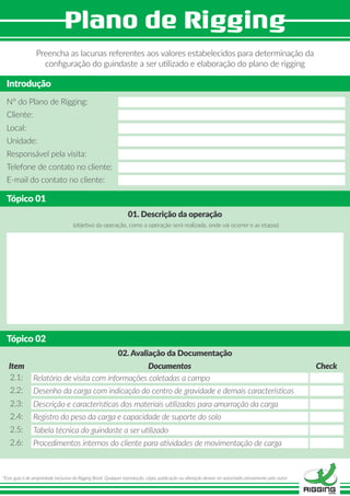 Preencha as lacunas referentes aos valores estabelecidos para determinação da
conﬁguração do guindaste a ser utilizado e elaboração do plano de rigging
Introdução
Tópico 01
N° do Plano de Rigging:
01. Descrição da operação
(objetivo da operação, como a operação será realizada, onde vai ocorrer e as etapas)
Cliente:
Local:
Unidade:
Responsável pela visita:
Telefone de contato no cliente:
E-mail do contato no cliente:
Tópico 02
02. Avaliação da Documentação
2.1:
Item Documentos Check
2.2:
2.3:
2.4:
2.5:
2.6:
Relatório de visita com informações coletadas a campo
*Esse guia é de propriedade exclusiva da Rigging Brasil. Qualquer reprodução, cópia, publicação ou alteração deverá ser autorizado préviamente pelo autor.
Desenho da carga com indicação do centro de gravidade e demais características
Descrição e características dos materiais utilizados para amarração da carga
Registro do peso da carga e capacidade de suporte do solo
Tabela técnica do guindaste a ser utilizado
Procedimentos internos do cliente para atividades de movimentação de carga
 