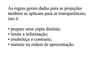 As regras gerais dadas para as projeções também se aplicam para as transparências;  isto é: prepare uma cópia distinta; limite a informação; estabeleça o contraste; numere na ordem de apresentação.  