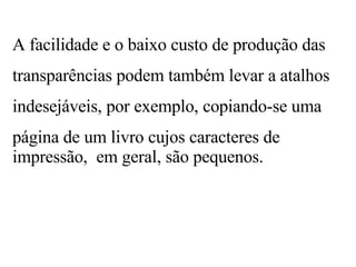 A facilidade e o baixo custo de produção das transparências podem também levar a atalhos indesejáveis, por exemplo, copiando-se uma página de um livro cujos caracteres de impressão,  em geral, são pequenos. 