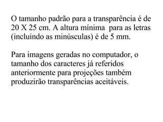 O tamanho padrão para a transparência é de 20 X 25 cm. A altura mínima  para as letras (incluindo as minúsculas) é de 5 mm.  Para imagens geradas no computador, o  tamanho dos caracteres já referidos  anteriormente para projeções também  produzirão transparências aceitáveis. 