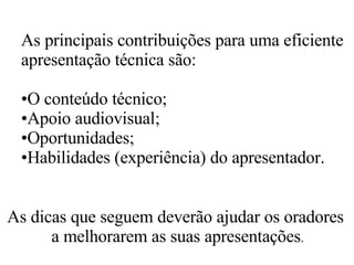As principais contribuições para uma eficiente apresentação técnica são:  O conteúdo técnico; Apoio audiovisual; Oportunidades; Habilidades (experiência) do apresentador.  As dicas que seguem deverão ajudar os oradores a melhorarem as suas apresentações . 