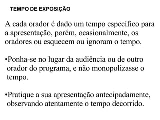 TEMPO DE EXPOSIÇÃO   A cada orador é dado um tempo específico para  a apresentação, porém, ocasionalmente, os  oradores ou esquecem ou ignoram o tempo.  Ponha-se no lugar da audiência ou de outro  orador do programa, e não monopolizasse o  tempo.  Pratique a sua apresentação antecipadamente, observando atentamente o tempo decorrido.  